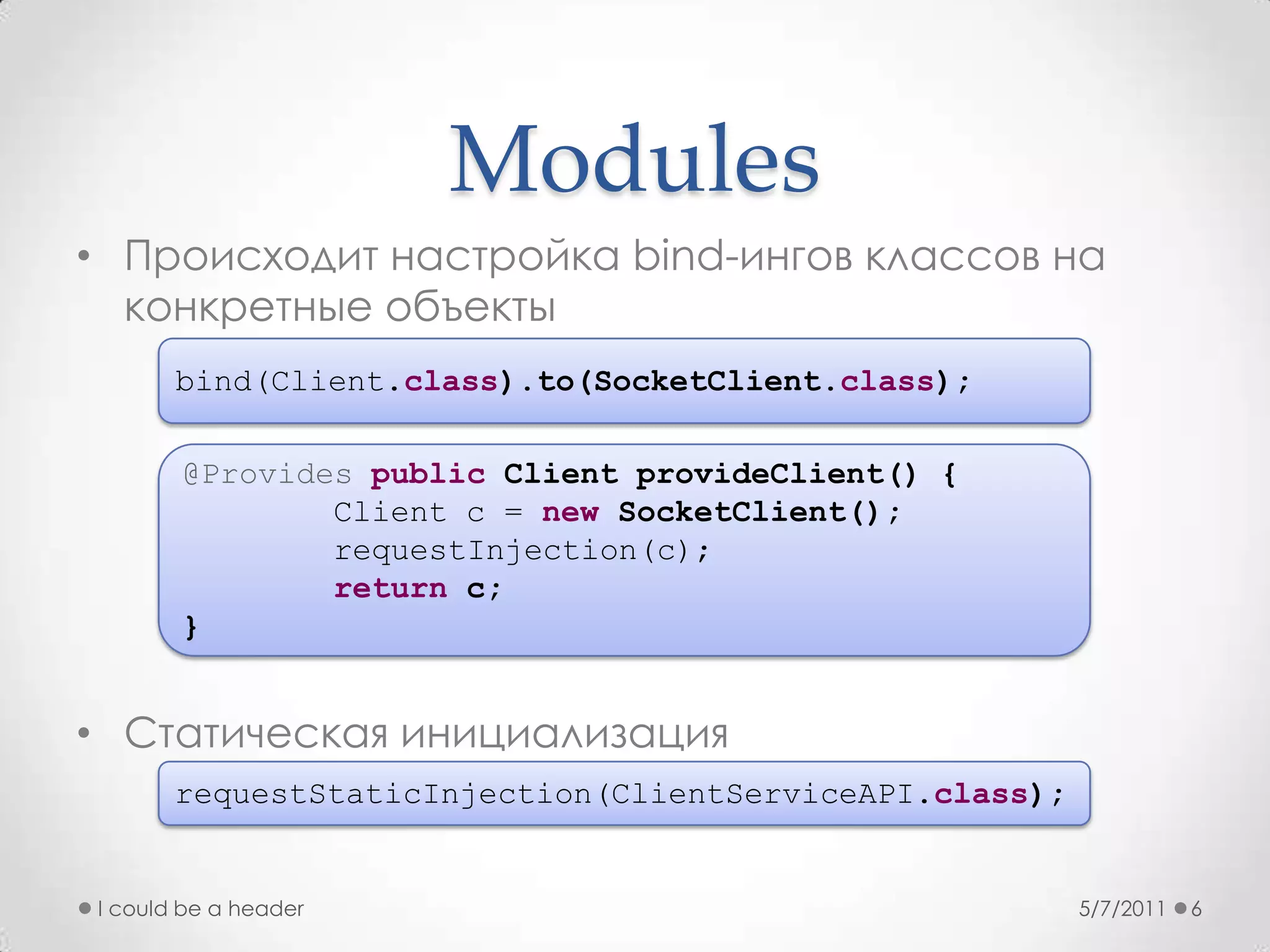 ModulesПроисходит настройка bind-ингов классов на конкретные объектыСтатическая инициализация5/7/2011I could be a header6bind(Client.class).to(SocketClient.class);@Providespublic Client provideClient() {        Client c = newSocketClient();requestInjection(c);return c;}requestStaticInjection(ClientServiceAPI.class);