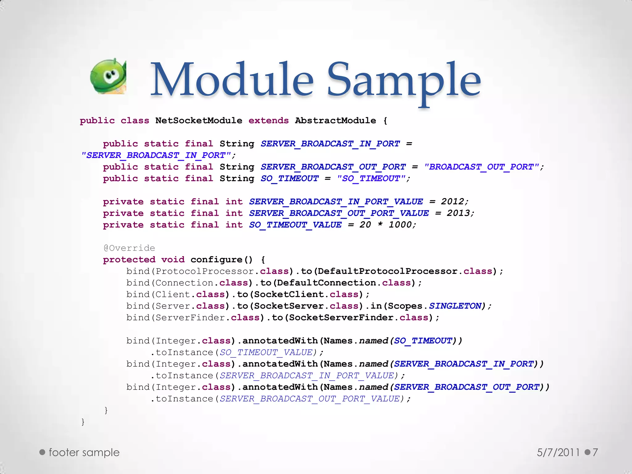 Module Sample5/7/2011footer sample7publicclassNetSocketModuleextendsAbstractModule {publicstaticfinal String SERVER_BROADCAST_IN_PORT = "SERVER_BROADCAST_IN_PORT";publicstaticfinal String SERVER_BROADCAST_OUT_PORT = "BROADCAST_OUT_PORT";publicstaticfinal String SO_TIMEOUT = "SO_TIMEOUT";privatestaticfinalintSERVER_BROADCAST_IN_PORT_VALUE = 2012;privatestaticfinalintSERVER_BROADCAST_OUT_PORT_VALUE = 2013;privatestaticfinalintSO_TIMEOUT_VALUE = 20 * 1000;@Overrideprotectedvoid configure() {        bind(ProtocolProcessor.class).to(DefaultProtocolProcessor.class);        bind(Connection.class).to(DefaultConnection.class);        bind(Client.class).to(SocketClient.class);        bind(Server.class).to(SocketServer.class).in(Scopes.SINGLETON);        bind(ServerFinder.class).to(SocketServerFinder.class);                bind(Integer.class).annotatedWith(Names.named(SO_TIMEOUT))            .toInstance(SO_TIMEOUT_VALUE);        bind(Integer.class).annotatedWith(Names.named(SERVER_BROADCAST_IN_PORT))            .toInstance(SERVER_BROADCAST_IN_PORT_VALUE);        bind(Integer.class).annotatedWith(Names.named(SERVER_BROADCAST_OUT_PORT))            .toInstance(SERVER_BROADCAST_OUT_PORT_VALUE);    }}