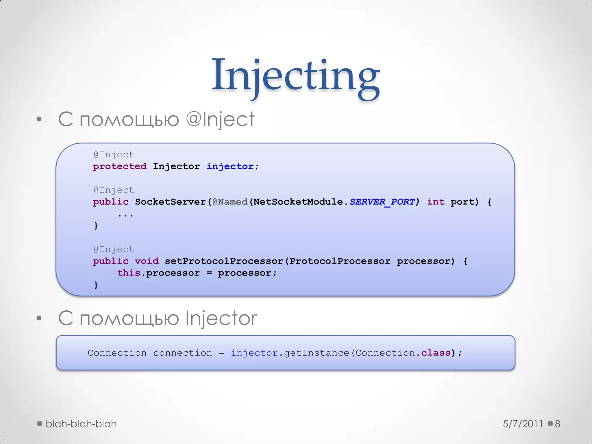 InjectingС помощью @InjectC помощью Injector5/7/2011blah-blah-blah8   @Injectprotected Injector injector;@InjectpublicSocketServer(@Named(NetSocketModule.SERVER_PORT) intport) {        ...}@InjectpublicvoidsetProtocolProcessor(ProtocolProcessor processor) {this.processor = processor;}Connection connection = injector.getInstance(Connection.class);