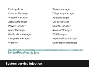 System service Injection
PackageInfo
LocationManager
WindowManager
ActivityManager
PowerManager
AlarmManager
NotificationManager
KeyguardManager
Vibrator
SensorManager.
TelephonyManager
AudioManager
LayoutInflater
SearchManager
AccountManager
WifiManager
InputMethodManager
ConnectivityManager
http://github.com/roboguice/roboguice/blob/master/roboguice/src/main/java/roboguice/config/
DefaultRoboModule.java
 