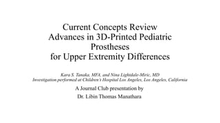 Current Concepts Review
Advances in 3D-Printed Pediatric
Prostheses
for Upper Extremity Differences
Kara S. Tanaka, MFA, and Nina Lightdale-Miric, MD
Investigation performed at Children’s Hospital Los Angeles, Los Angeles, California
A Journal Club presentation by
Dr. Libin Thomas Manathara
 