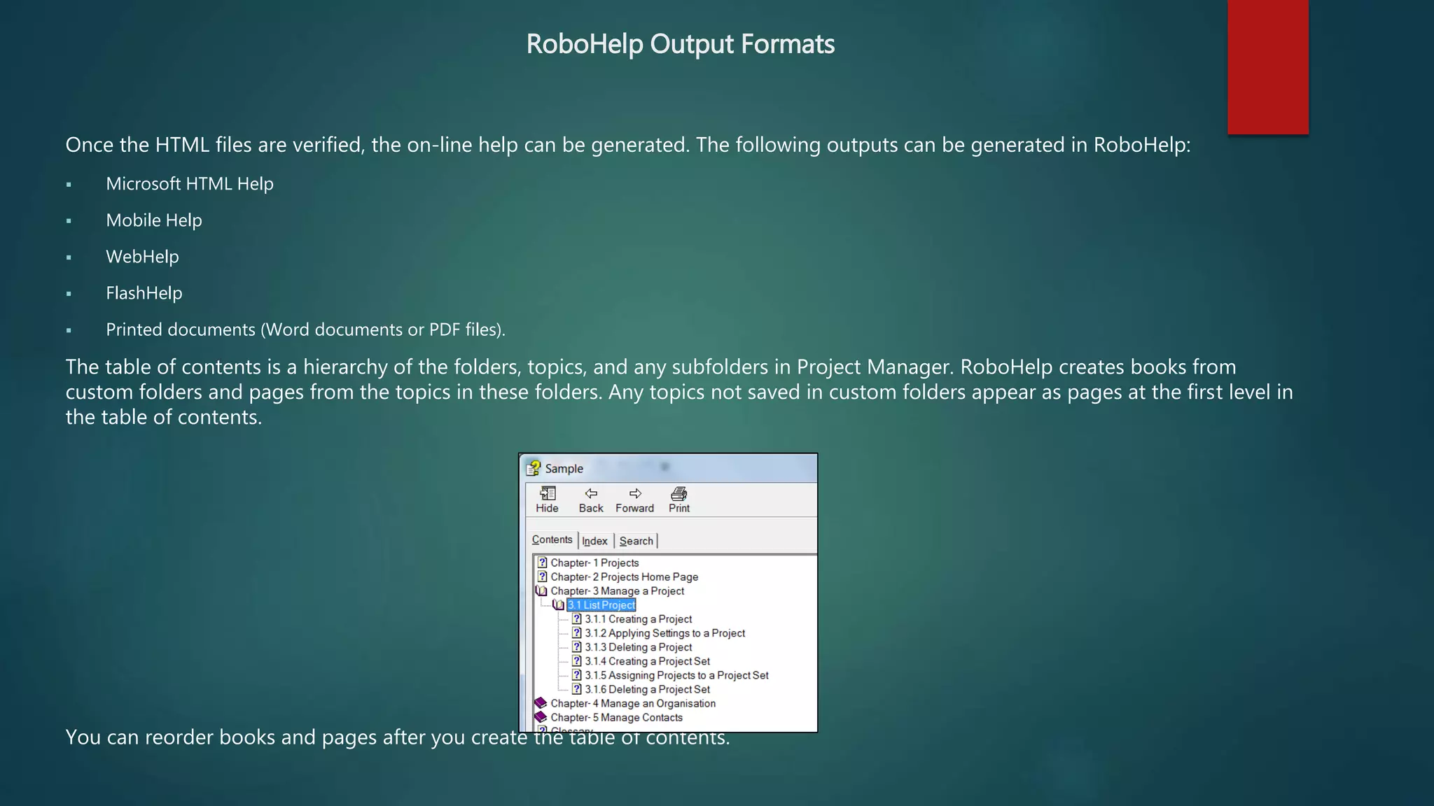 RoboHelp Output Formats
Once the HTML files are verified, the on-line help can be generated. The following outputs can be generated in RoboHelp:
 Microsoft HTML Help
 Mobile Help
 WebHelp
 FlashHelp
 Printed documents (Word documents or PDF files).
The table of contents is a hierarchy of the folders, topics, and any subfolders in Project Manager. RoboHelp creates books from
custom folders and pages from the topics in these folders. Any topics not saved in custom folders appear as pages at the first level in
the table of contents.
You can reorder books and pages after you create the table of contents.
 