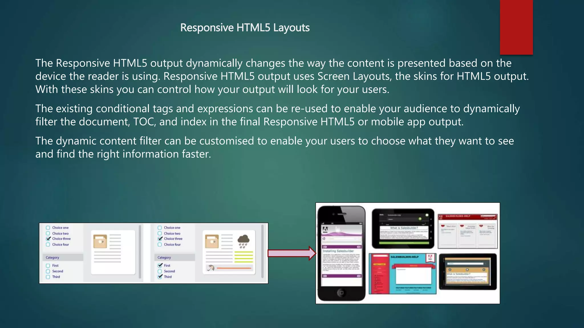 Responsive HTML5 Layouts
The Responsive HTML5 output dynamically changes the way the content is presented based on the
device the reader is using. Responsive HTML5 output uses Screen Layouts, the skins for HTML5 output.
With these skins you can control how your output will look for your users.
The existing conditional tags and expressions can be re-used to enable your audience to dynamically
filter the document, TOC, and index in the final Responsive HTML5 or mobile app output.
The dynamic content filter can be customised to enable your users to choose what they want to see
and find the right information faster.
 
