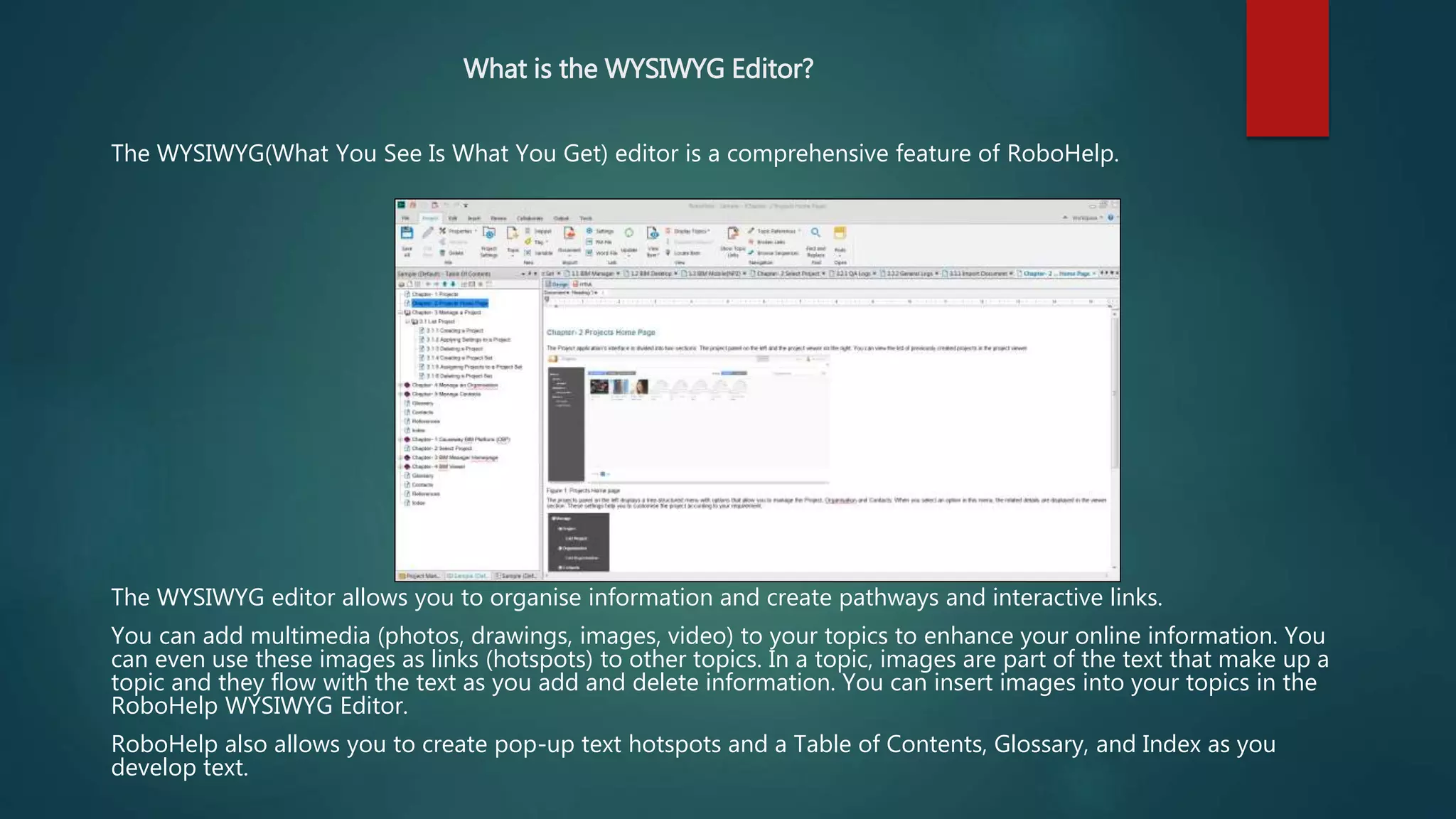 What is the WYSIWYG Editor?
The WYSIWYG(What You See Is What You Get) editor is a comprehensive feature of RoboHelp.
The WYSIWYG editor allows you to organise information and create pathways and interactive links.
You can add multimedia (photos, drawings, images, video) to your topics to enhance your online information. You
can even use these images as links (hotspots) to other topics. In a topic, images are part of the text that make up a
topic and they flow with the text as you add and delete information. You can insert images into your topics in the
RoboHelp WYSIWYG Editor.
RoboHelp also allows you to create pop-up text hotspots and a Table of Contents, Glossary, and Index as you
develop text.
 