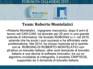 •Roberto Montelatici, ingegnere meccanico, dopo 5 anni di
lavoro nel CAD-CAM, ha lavorato per 20 anni in una grande
azienda di informatica. Ha fondato ROBOING s.r.l. nel 2010,
azienda che ha avuto i suoi successi e ha affrontato varie
problematiche. Nel 2014, ha chiuso l’azienda ed è ripartito
con la ROBOING DI ROBERTO MONTELATICI con
all’attivo un brevetto italiano, oltre venti domande di brevetto
italiano e una decina di software innovativi, tra cui un
algoritmo inviolabile di crittografia, il prodotto CRIPTEOS,
supportato da 3 domande di brevetto italiane.
Team: Roberto Montelatici
 