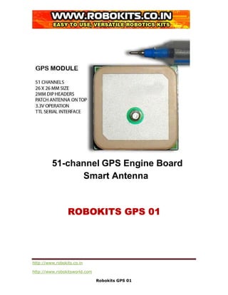 51-channel GPS Engine Board
               Smart Antenna


                 ROBOKITS GPS 01




http://www.robokits.co.in

http://www.robokitsworld.com

                               Robokits GPS 01
 