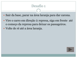 Desafio 1Sair da base, parar na área laranja para dar carona. Vire o carro em direçãoàrepresa, siga em frente  até o começo da represa para deixar os passageiros.Volte de ré até a área laranja.