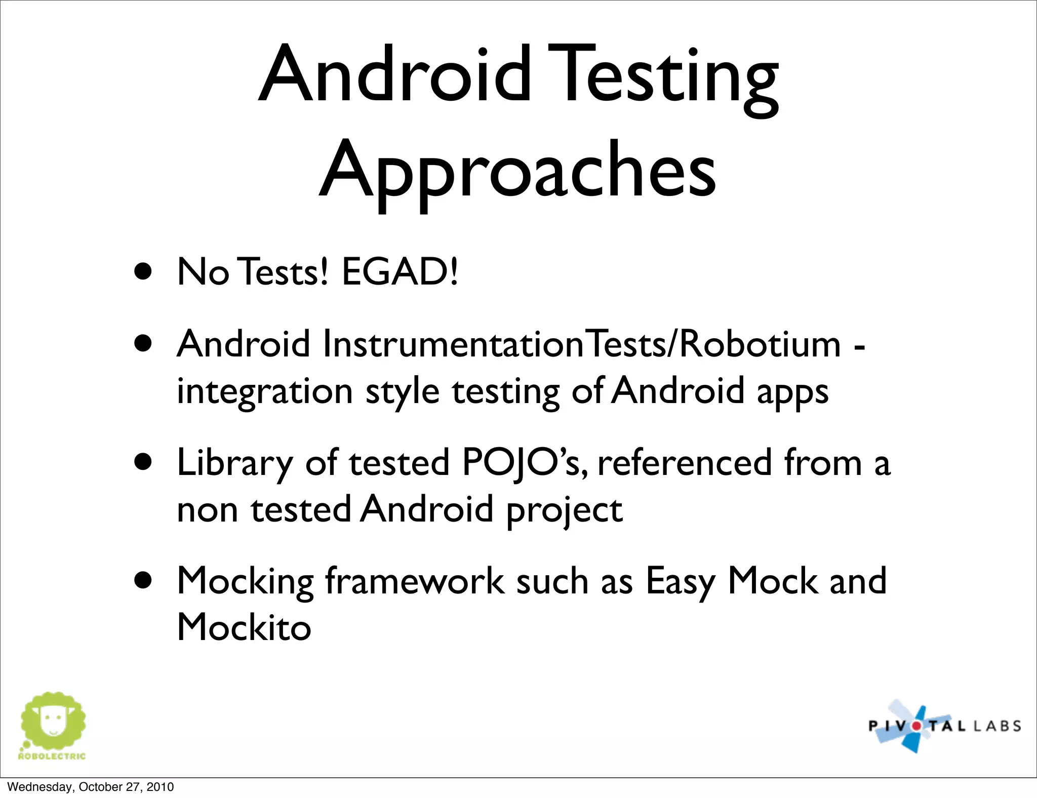 Android Testing
Approaches
• No Tests! EGAD!
• Android InstrumentationTests/Robotium -
integration style testing of Android apps
• Library of tested POJO’s, referenced from a
non tested Android project
• Mocking framework such as Easy Mock and
Mockito
Wednesday, October 27, 2010
 