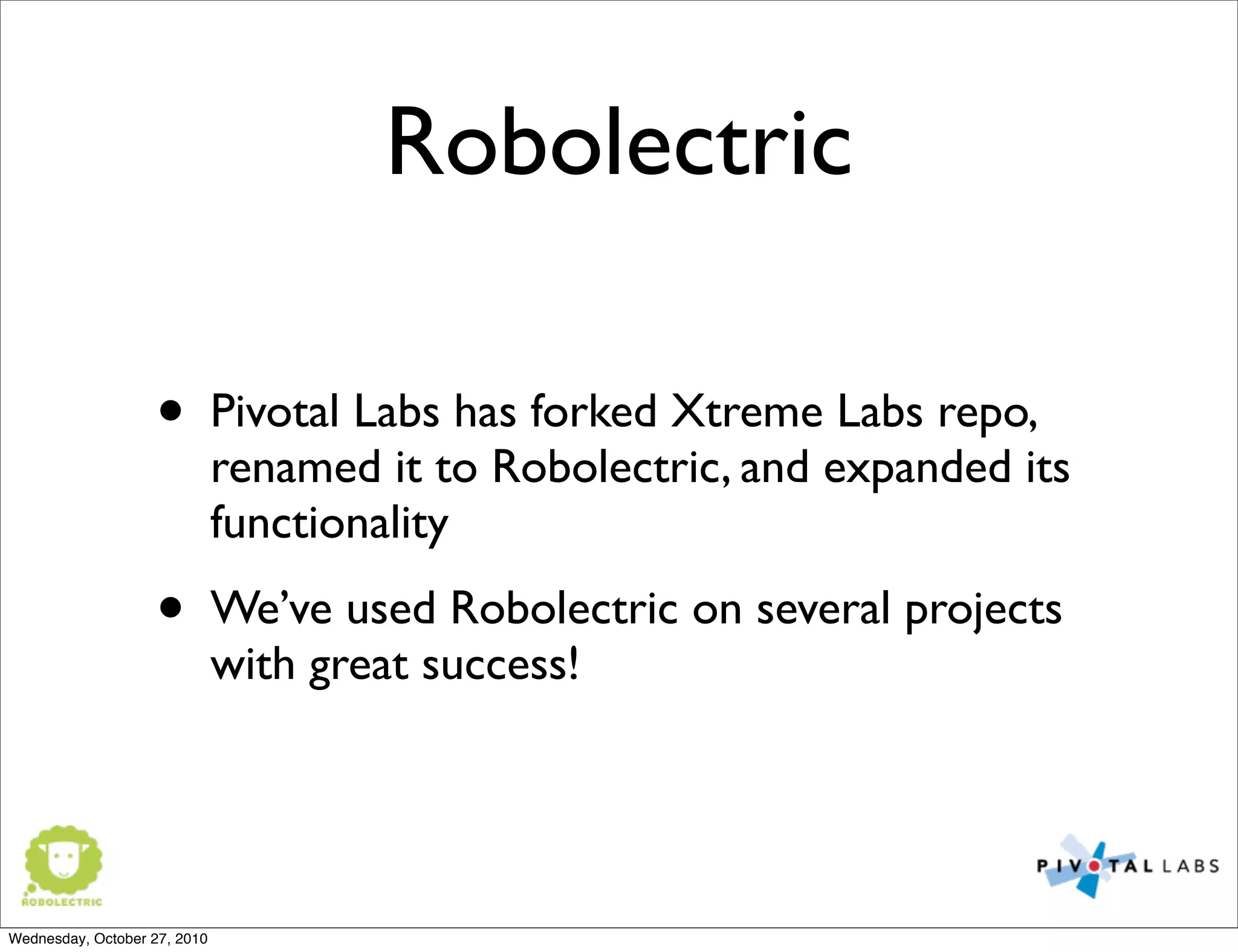 Robolectric
• Pivotal Labs has forked Xtreme Labs repo,
renamed it to Robolectric, and expanded its
functionality
• We’ve used Robolectric on several projects
with great success!
Wednesday, October 27, 2010
 