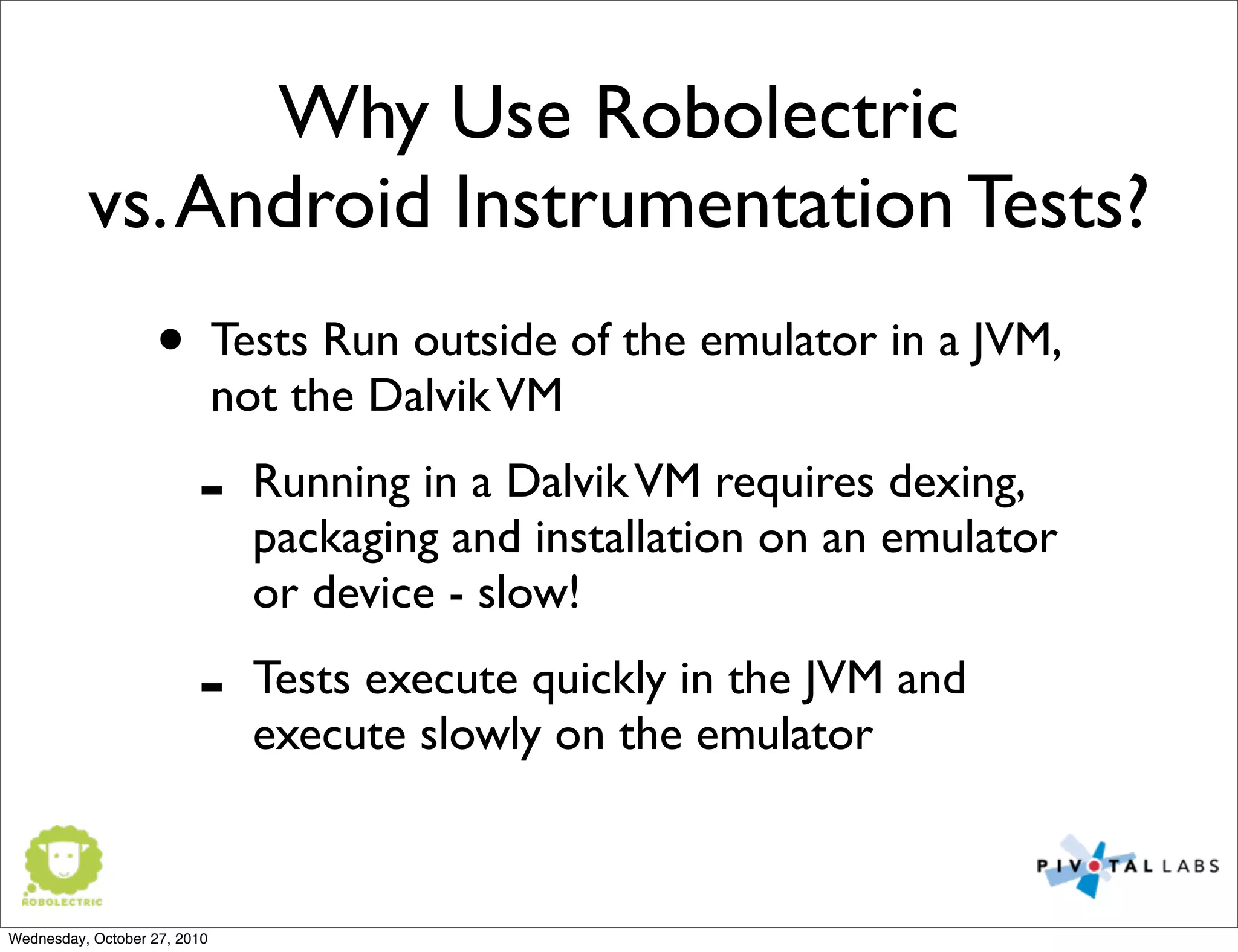 Why Use Robolectric
vs.Android Instrumentation Tests?
• Tests Run outside of the emulator in a JVM,
not the DalvikVM
- Running in a DalvikVM requires dexing,
packaging and installation on an emulator
or device - slow!
- Tests execute quickly in the JVM and
execute slowly on the emulator
Wednesday, October 27, 2010
 