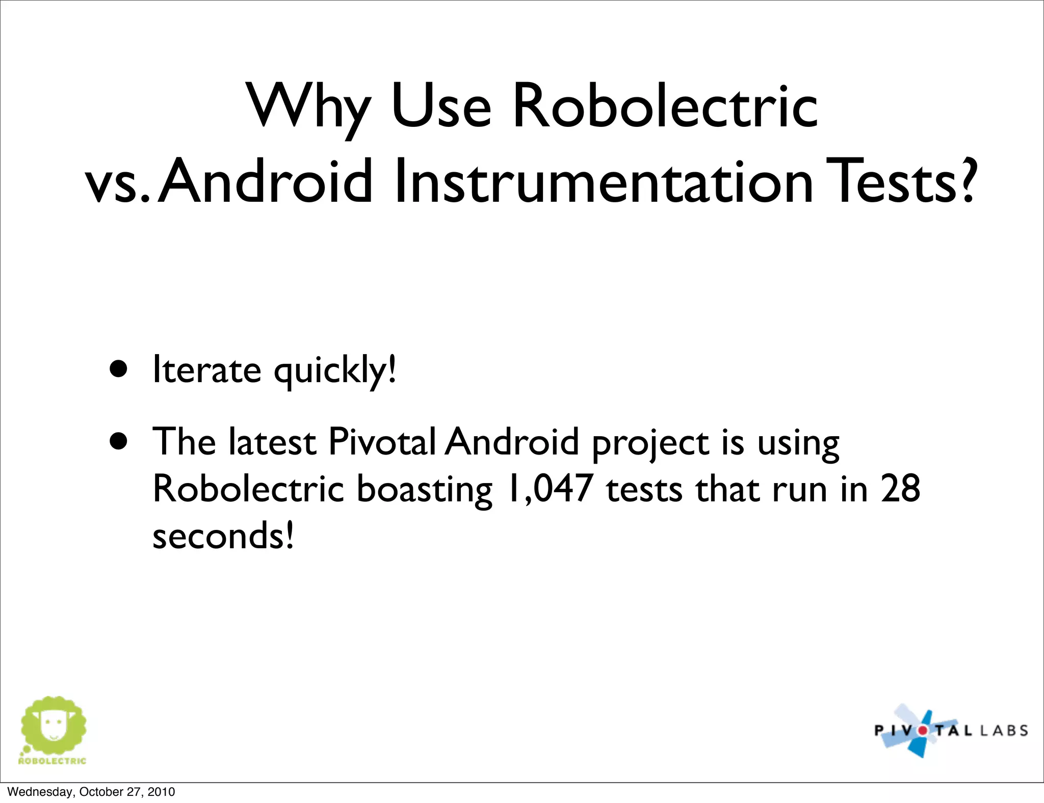 Why Use Robolectric
vs.Android Instrumentation Tests?
• Iterate quickly!
• The latest Pivotal Android project is using
Robolectric boasting 1,047 tests that run in 28
seconds!
Wednesday, October 27, 2010
 