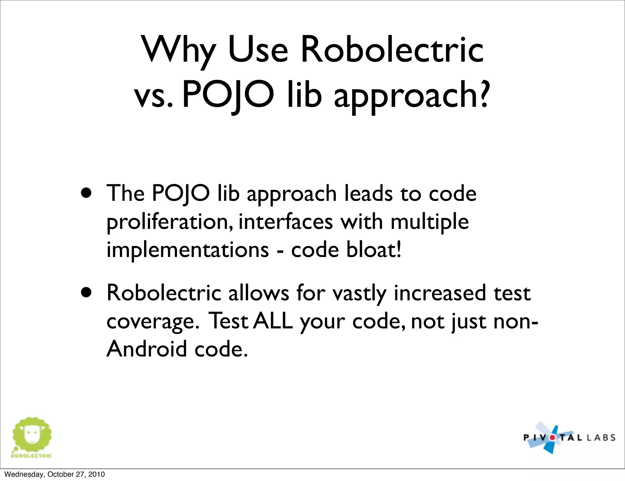 Why Use Robolectric
vs. POJO lib approach?
• The POJO lib approach leads to code
proliferation, interfaces with multiple
implementations - code bloat!
• Robolectric allows for vastly increased test
coverage. Test ALL your code, not just non-
Android code.
Wednesday, October 27, 2010
 