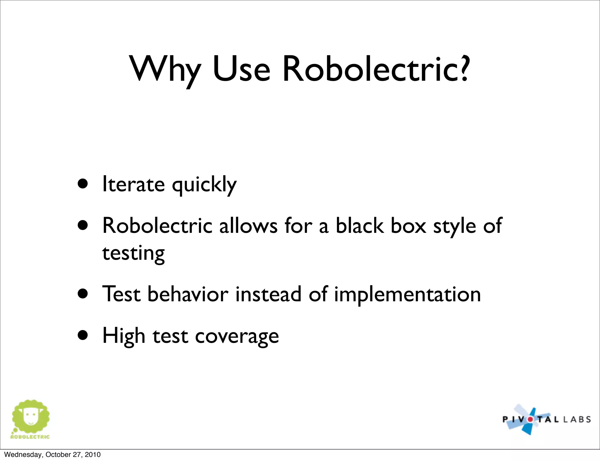 Why Use Robolectric?
• Iterate quickly
• Robolectric allows for a black box style of
testing
• Test behavior instead of implementation
• High test coverage
Wednesday, October 27, 2010
 
