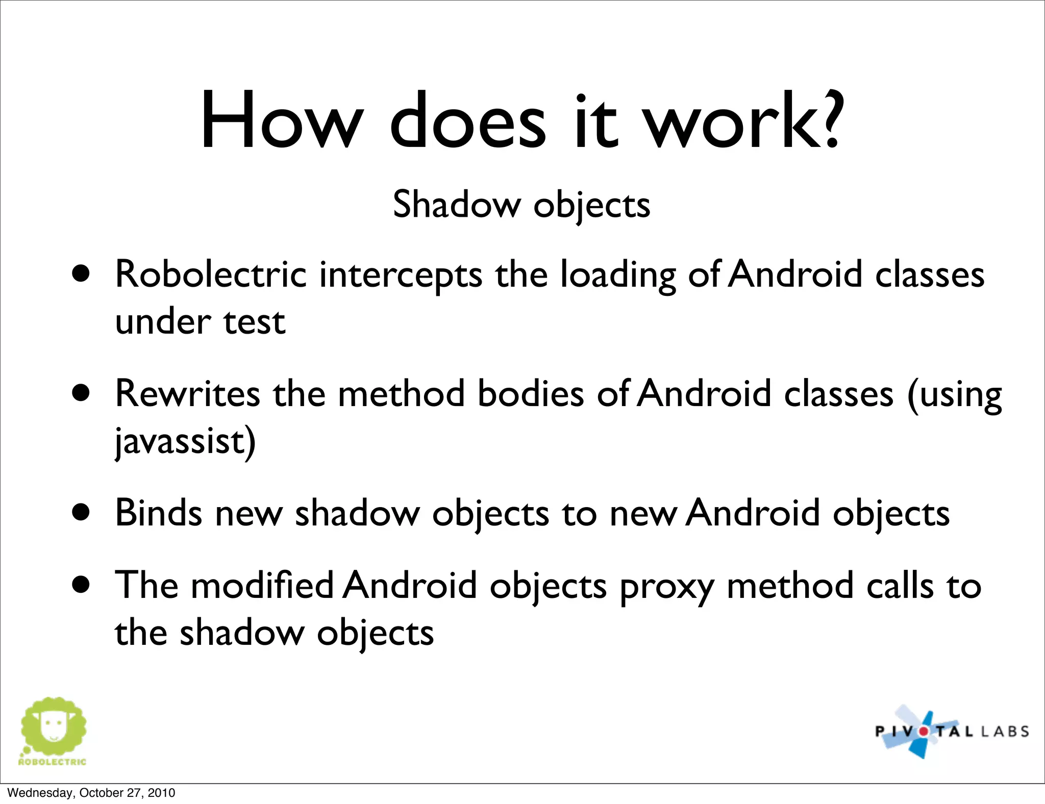 How does it work?
• Robolectric intercepts the loading of Android classes
under test
• Rewrites the method bodies of Android classes (using
javassist)
• Binds new shadow objects to new Android objects
• The modiﬁed Android objects proxy method calls to
the shadow objects
Shadow objects
Wednesday, October 27, 2010
 