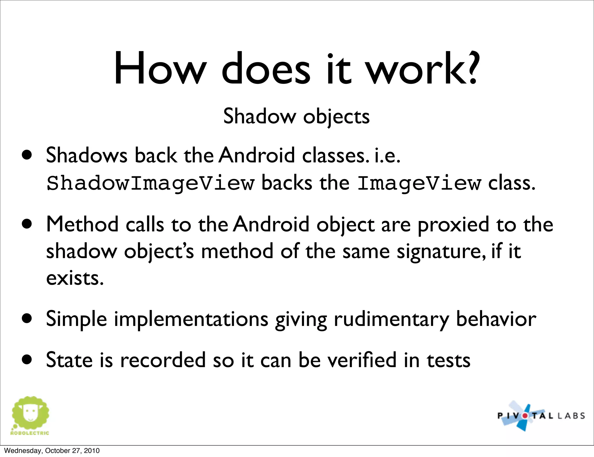 How does it work?
• Shadows back the Android classes. i.e.
ShadowImageView backs the ImageView class.
• Method calls to the Android object are proxied to the
shadow object’s method of the same signature, if it
exists.
• Simple implementations giving rudimentary behavior
• State is recorded so it can be veriﬁed in tests
Shadow objects
Wednesday, October 27, 2010
 