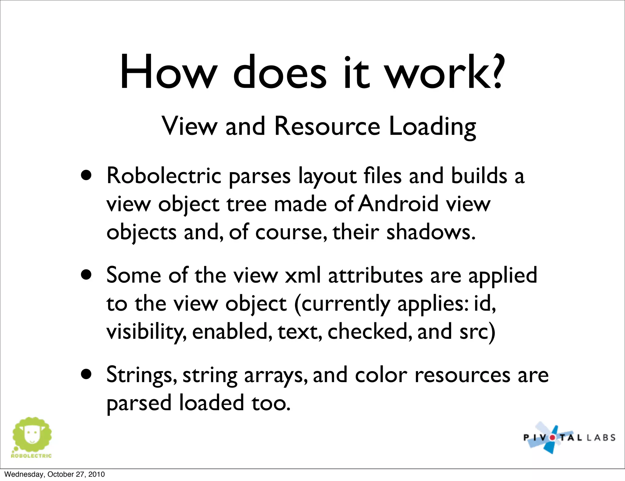 How does it work?
• Robolectric parses layout ﬁles and builds a
view object tree made of Android view
objects and, of course, their shadows.
• Some of the view xml attributes are applied
to the view object (currently applies: id,
visibility, enabled, text, checked, and src)
• Strings, string arrays, and color resources are
parsed loaded too.
View and Resource Loading
Wednesday, October 27, 2010
 