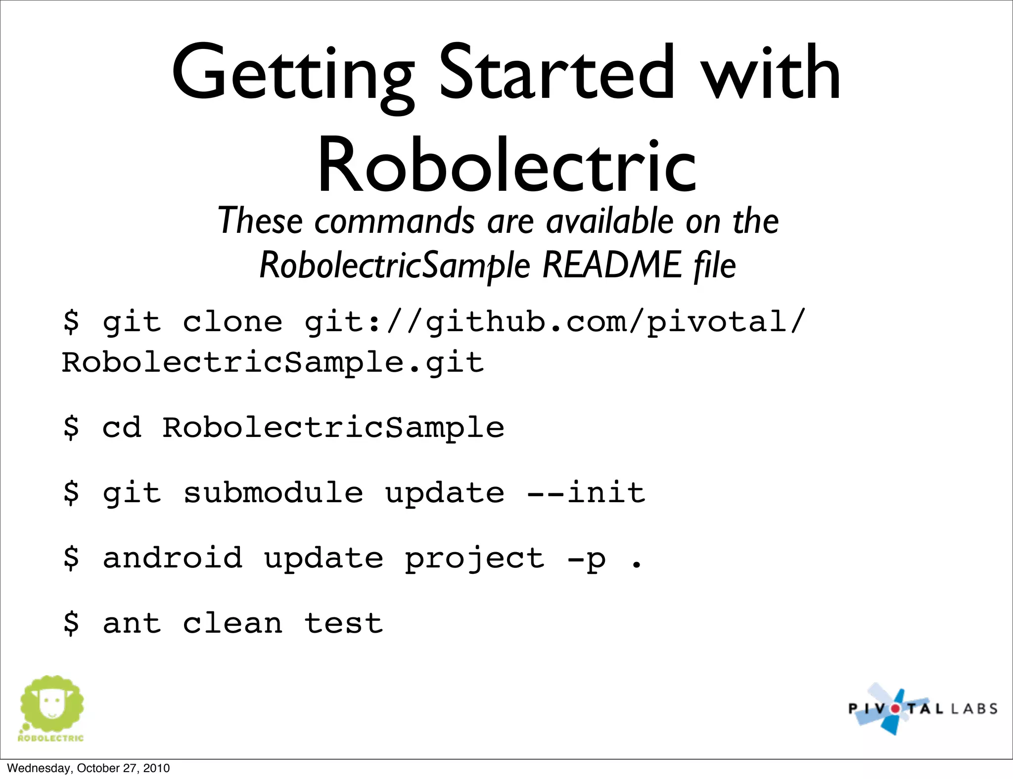 Getting Started with
Robolectric
$ git clone git://github.com/pivotal/
RobolectricSample.git
$ cd RobolectricSample
$ git submodule update --init
$ android update project -p .
$ ant clean test
These commands are available on the
RobolectricSample README ﬁle
Wednesday, October 27, 2010
 
