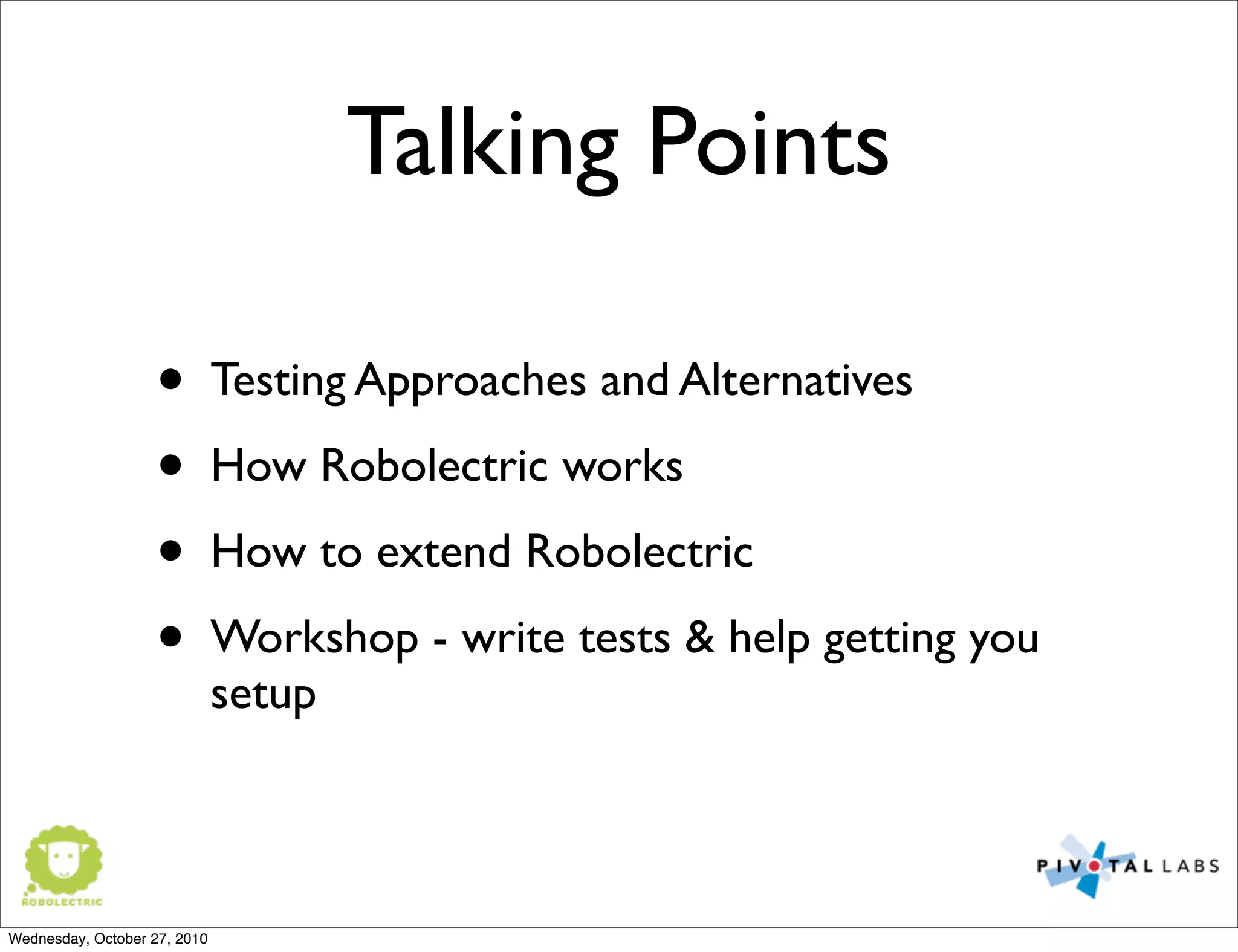 Talking Points
• Testing Approaches and Alternatives
• How Robolectric works
• How to extend Robolectric
• Workshop - write tests & help getting you
setup
Wednesday, October 27, 2010
 