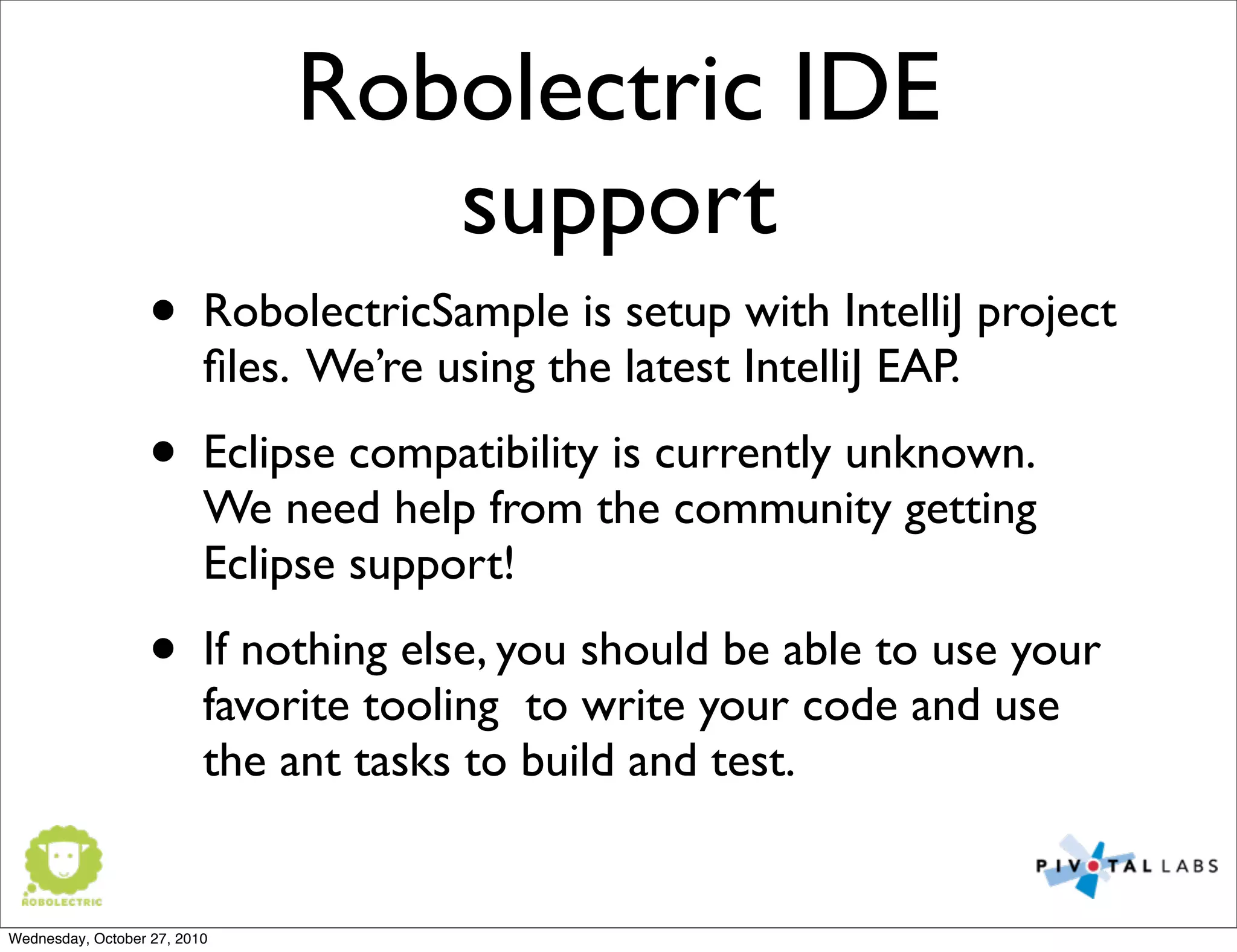 Robolectric IDE
support
• RobolectricSample is setup with IntelliJ project
ﬁles. We’re using the latest IntelliJ EAP.
• Eclipse compatibility is currently unknown.
We need help from the community getting
Eclipse support!
• If nothing else, you should be able to use your
favorite tooling to write your code and use
the ant tasks to build and test.
Wednesday, October 27, 2010
 