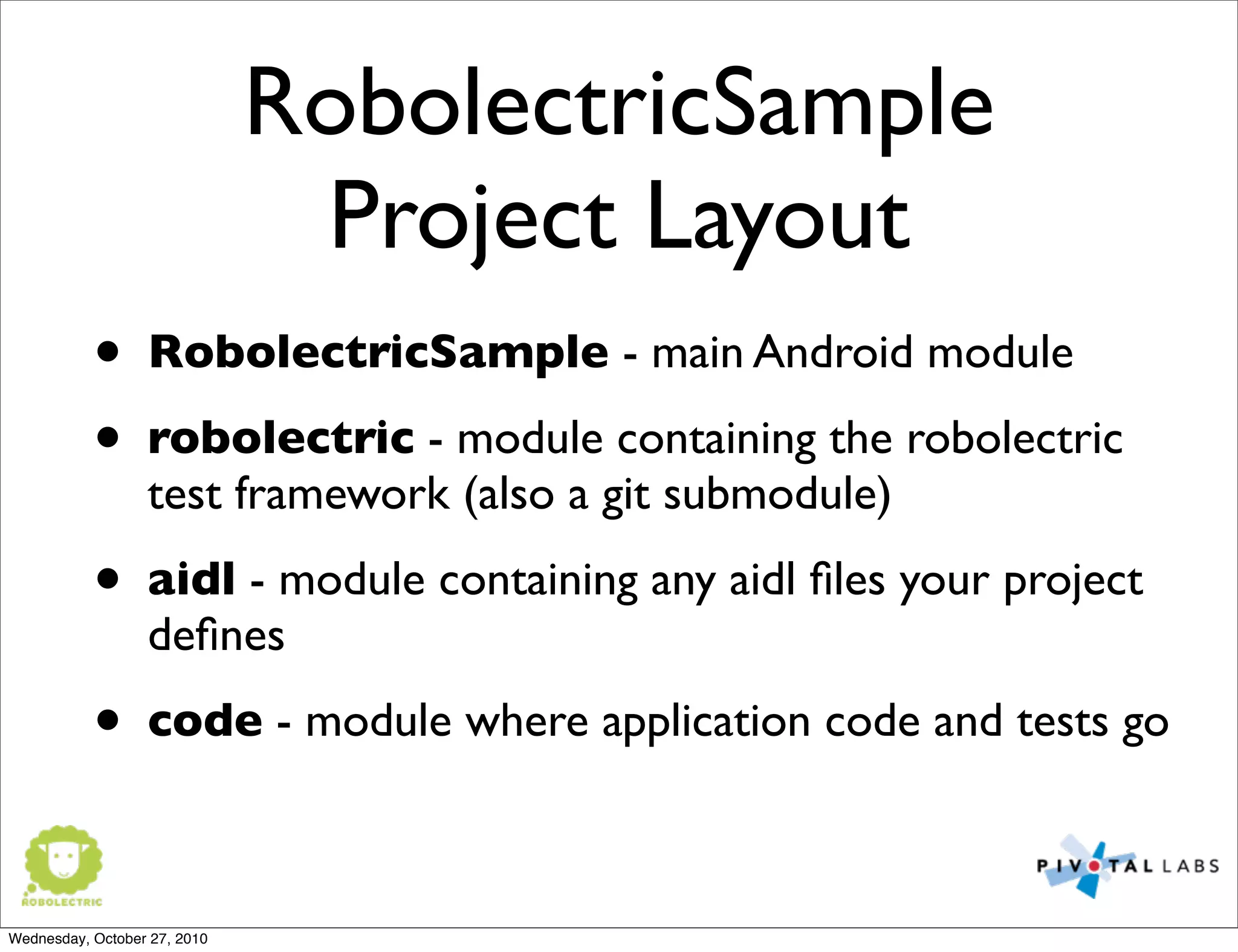 RobolectricSample
Project Layout
• RobolectricSample - main Android module
• robolectric - module containing the robolectric
test framework (also a git submodule)
• aidl - module containing any aidl ﬁles your project
deﬁnes
• code - module where application code and tests go
Wednesday, October 27, 2010
 