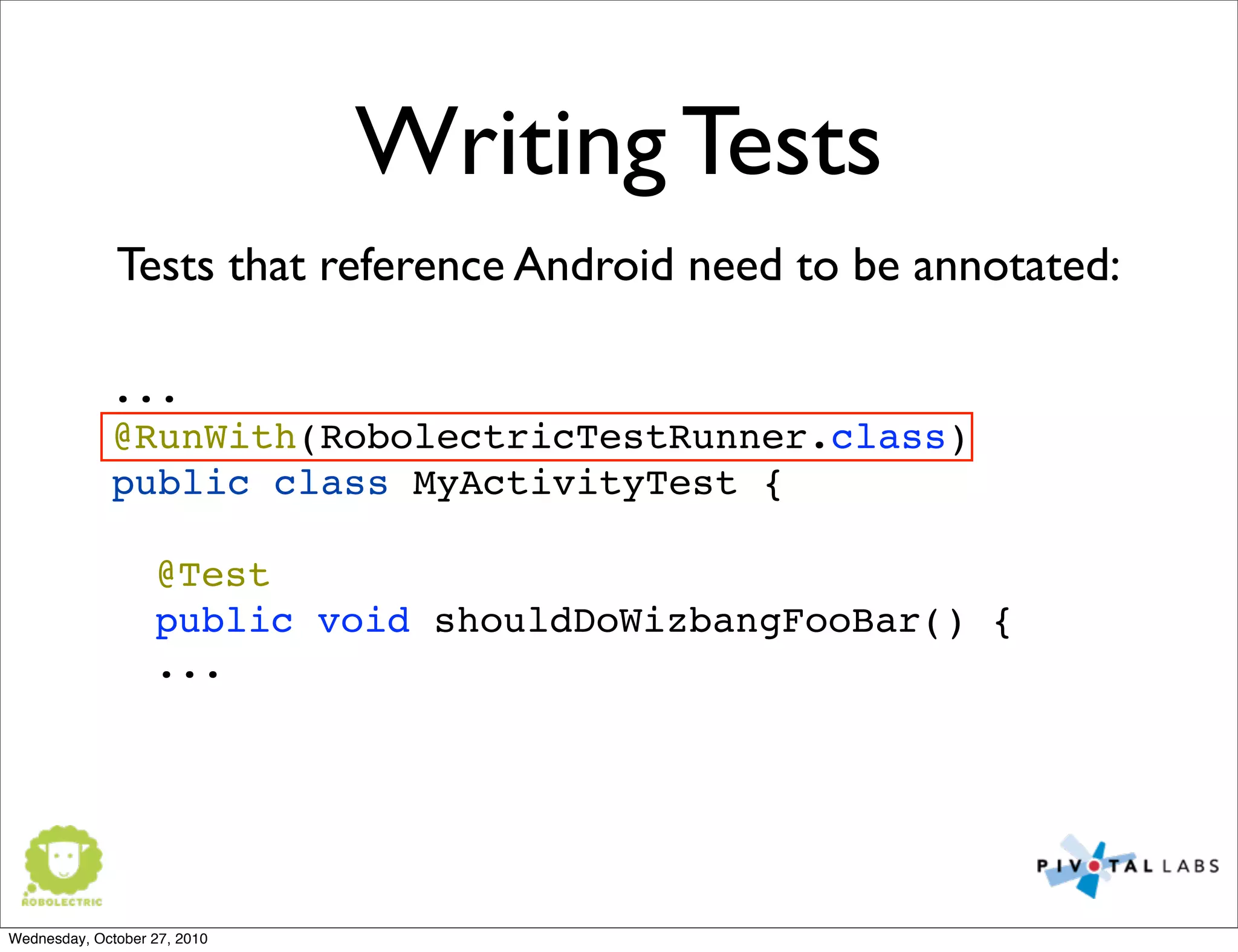 Writing Tests
...
@RunWith(RobolectricTestRunner.class)
public class MyActivityTest {
@Test
! public void shouldDoWizbangFooBar() {
...
Tests that reference Android need to be annotated:
Wednesday, October 27, 2010
 