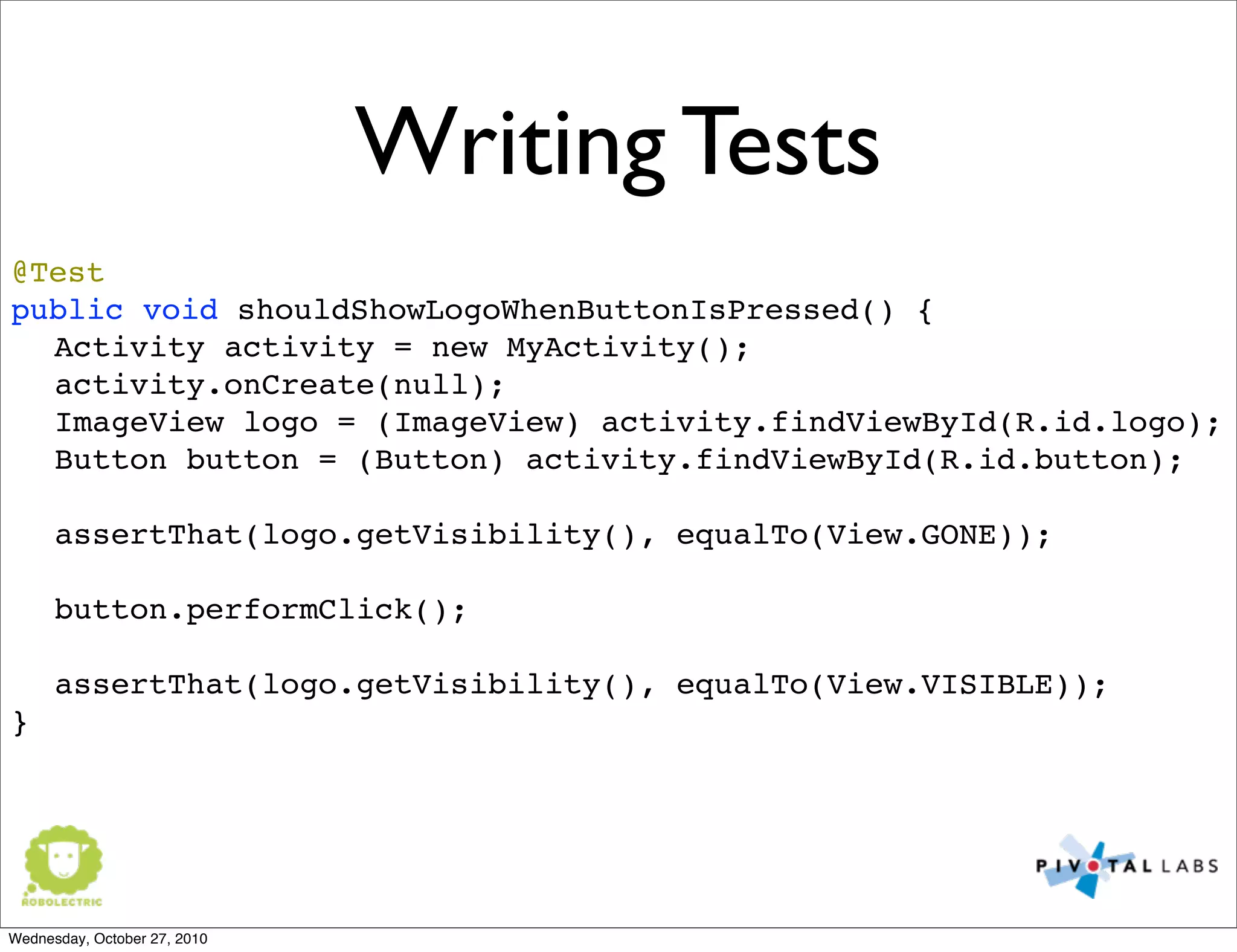 Writing Tests
@Test
public void shouldShowLogoWhenButtonIsPressed() {
Activity activity = new MyActivity();
activity.onCreate(null);
ImageView logo = (ImageView) activity.findViewById(R.id.logo);
Button button = (Button) activity.findViewById(R.id.button);
assertThat(logo.getVisibility(), equalTo(View.GONE));
button.performClick();
assertThat(logo.getVisibility(), equalTo(View.VISIBLE));
}
Wednesday, October 27, 2010
 