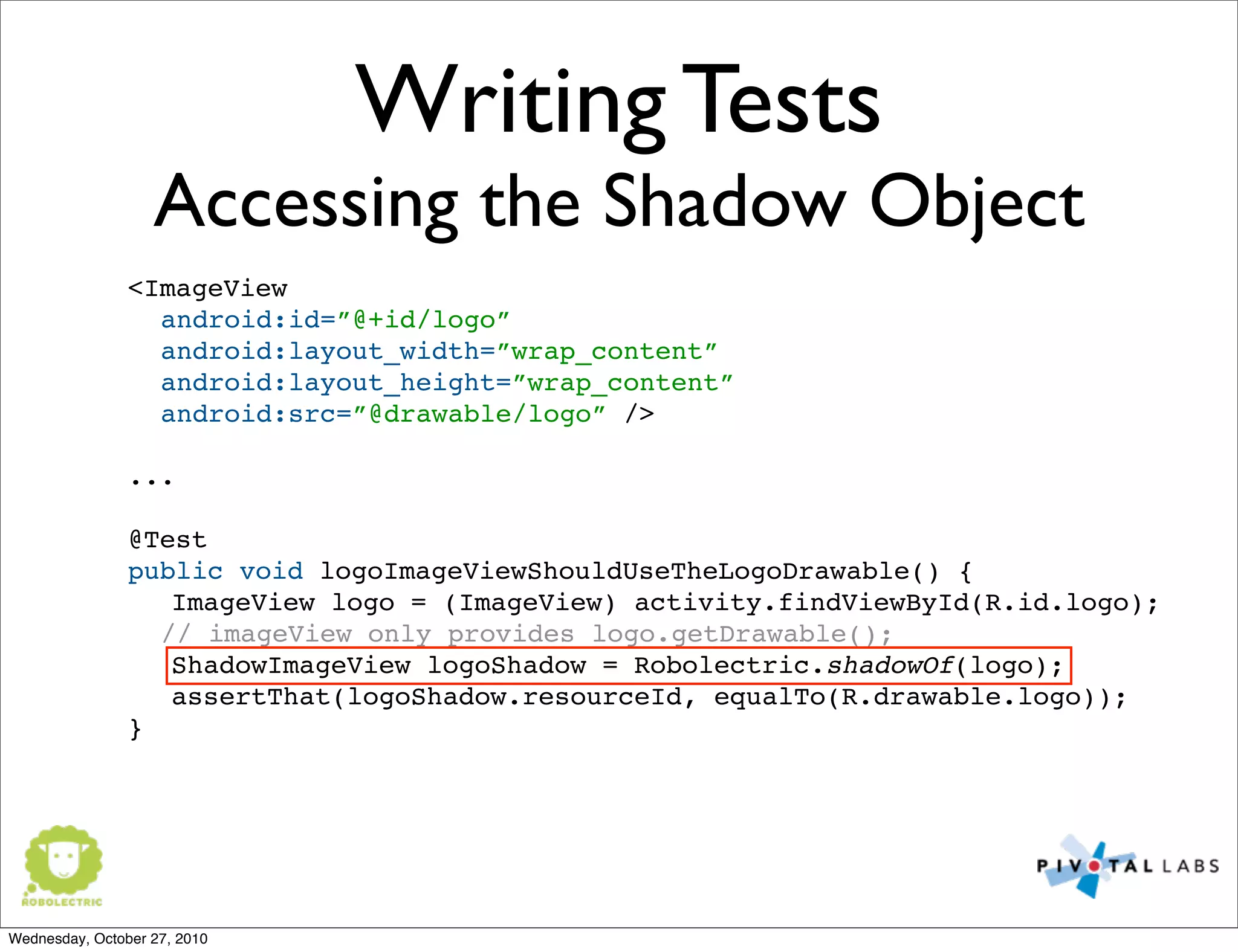 Writing Tests
Accessing the Shadow Object
<ImageView
android:id=”@+id/logo”
android:layout_width=”wrap_content”
android:layout_height=”wrap_content”
android:src=”@drawable/logo” />
...
@Test
public void logoImageViewShouldUseTheLogoDrawable() {
ImageView logo = (ImageView) activity.findViewById(R.id.logo);
// imageView only provides logo.getDrawable();
ShadowImageView logoShadow = Robolectric.shadowOf(logo);
assertThat(logoShadow.resourceId, equalTo(R.drawable.logo));
}
Wednesday, October 27, 2010
 