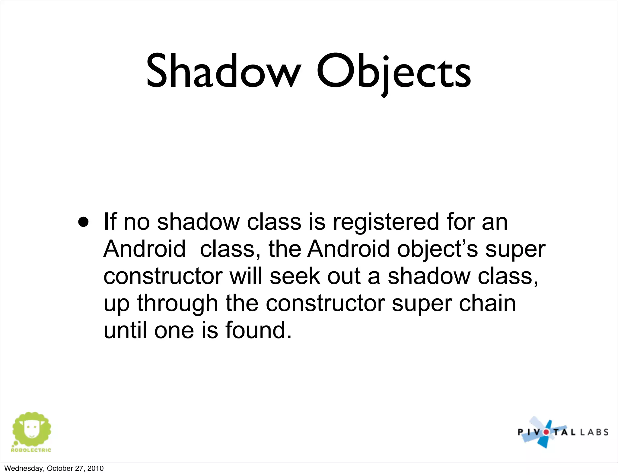 Shadow Objects
• If no shadow class is registered for an
Android class, the Android object’s super
constructor will seek out a shadow class,
up through the constructor super chain
until one is found.
Wednesday, October 27, 2010
 