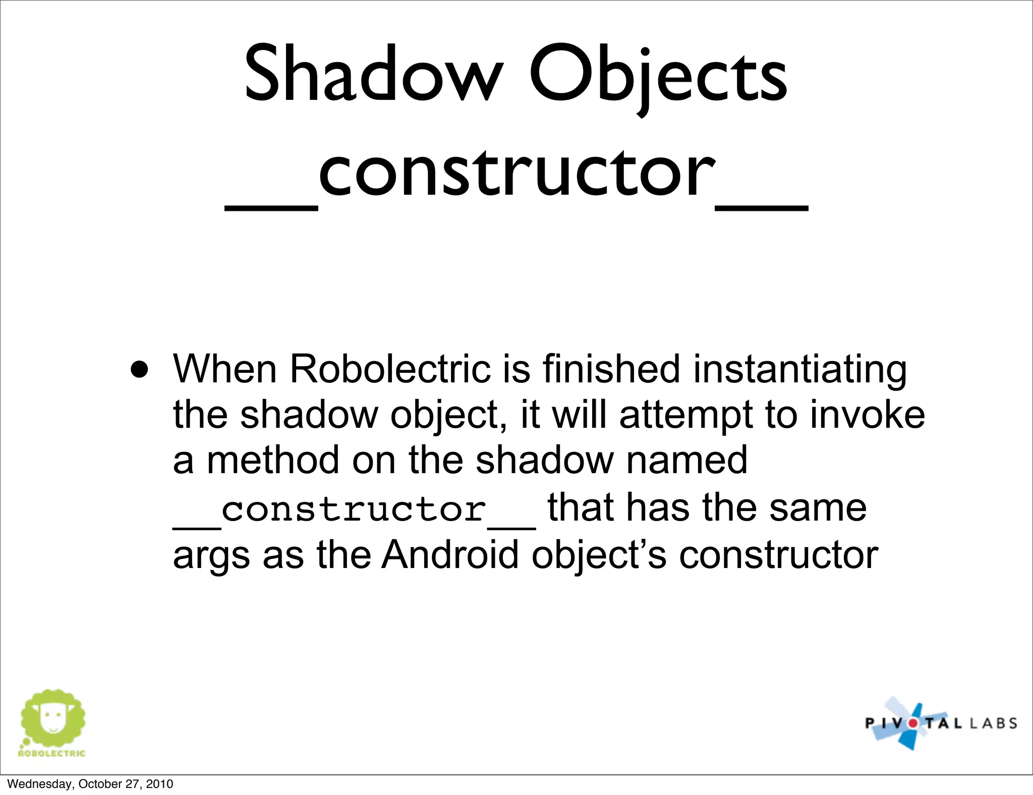Shadow Objects
__constructor__
• When Robolectric is finished instantiating
the shadow object, it will attempt to invoke
a method on the shadow named
__constructor__ that has the same
args as the Android object’s constructor
Wednesday, October 27, 2010
 