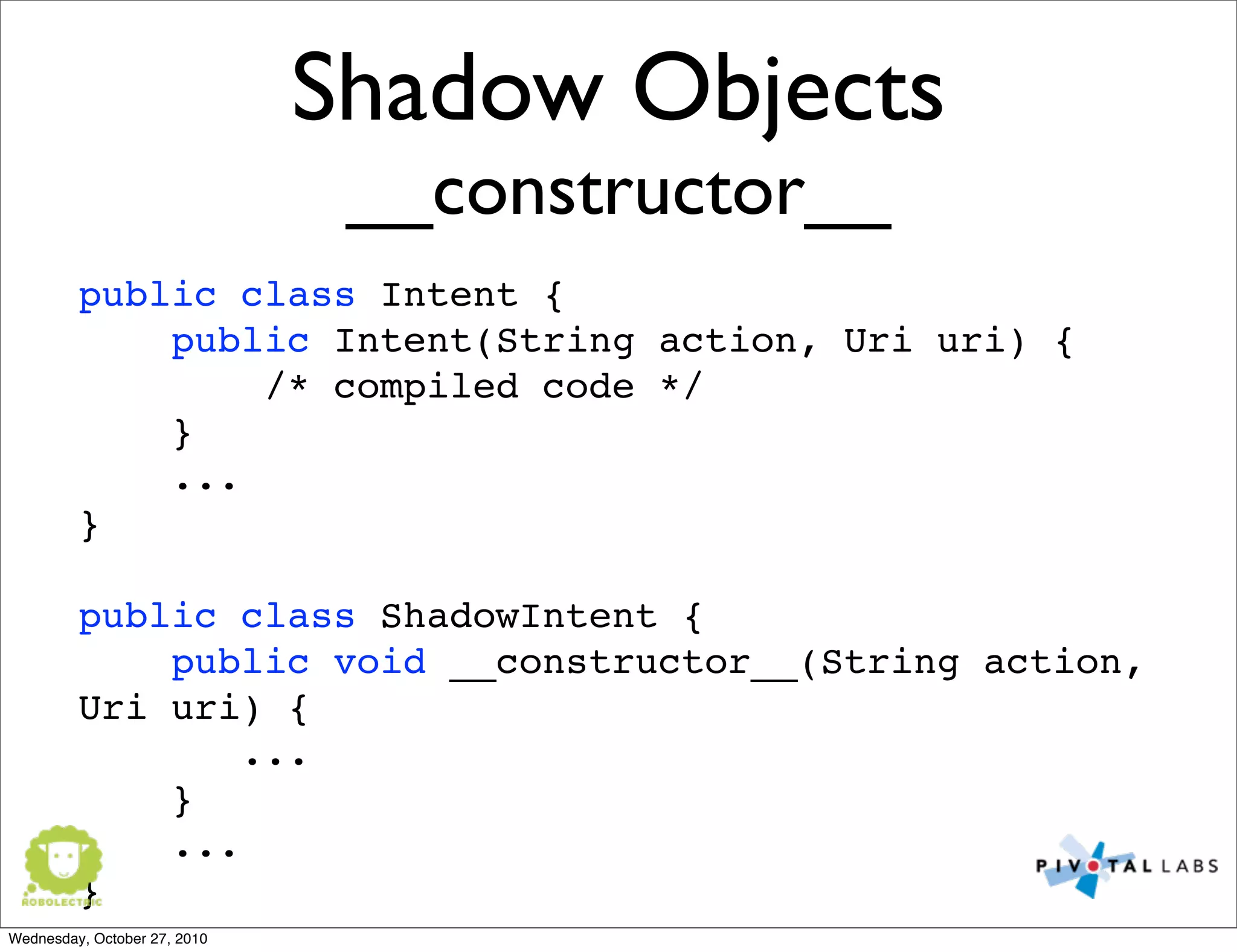 Shadow Objects
__constructor__
public class Intent {
public Intent(String action, Uri uri) {
/* compiled code */
}
...
}
public class ShadowIntent {
public void __constructor__(String action,
Uri uri) {
...
}
...
}
Wednesday, October 27, 2010
 