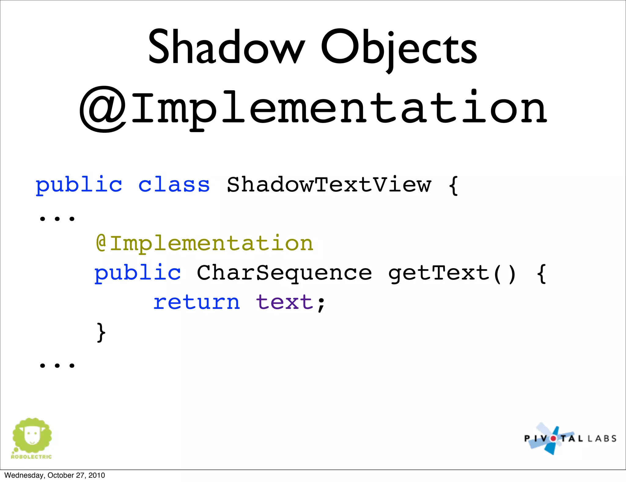 Shadow Objects
@Implementation
public class ShadowTextView {
...
@Implementation
public CharSequence getText() {
return text;
}
...
Wednesday, October 27, 2010
 