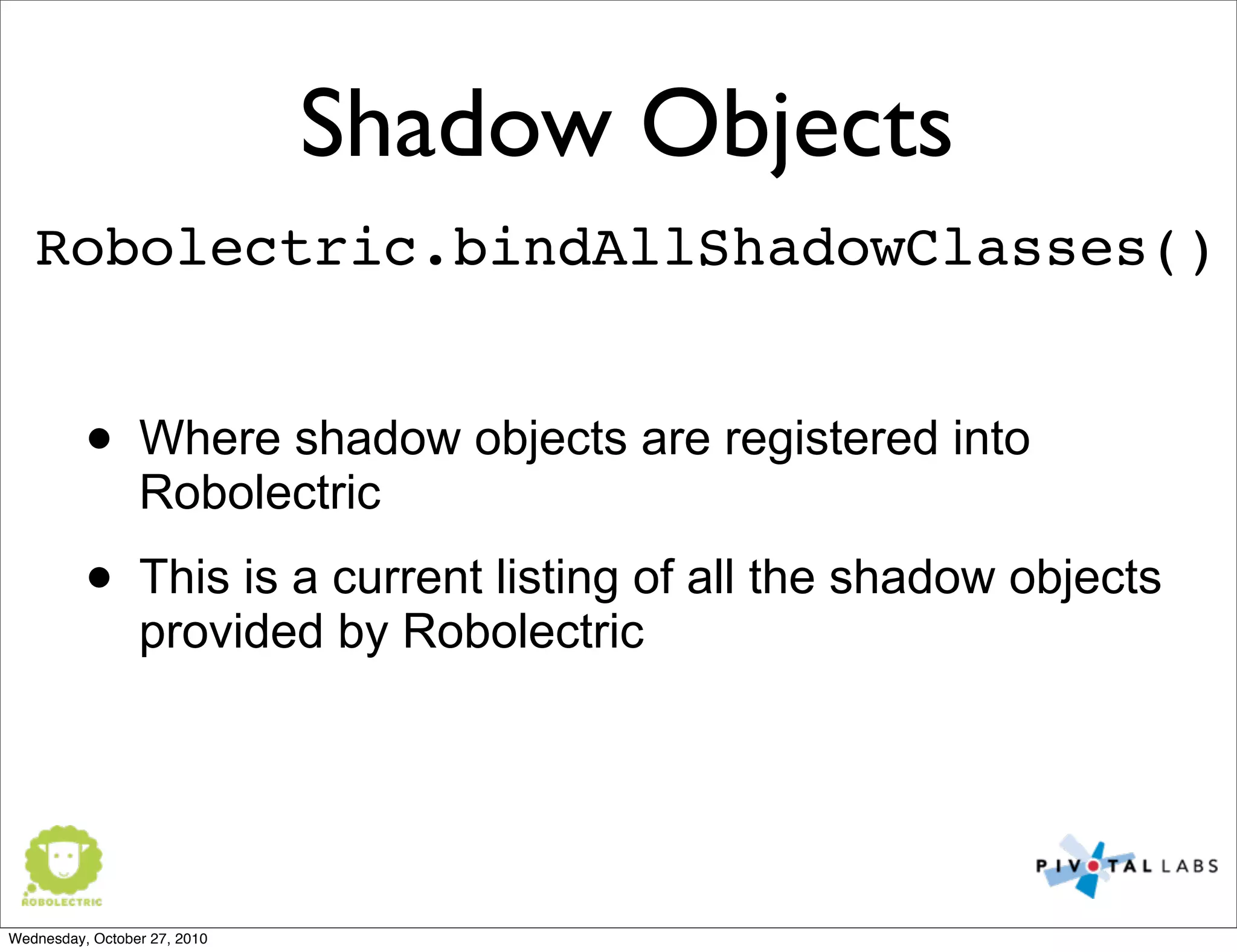 Shadow Objects
Robolectric.bindAllShadowClasses()
• Where shadow objects are registered into
Robolectric
• This is a current listing of all the shadow objects
provided by Robolectric
Wednesday, October 27, 2010
 
