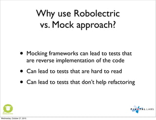 • Mocking frameworks can lead to tests that
are reverse implementation of the code
• Can lead to tests that are hard to read
• Can lead to tests that don’t help refactoring
Why use Robolectric
vs. Mock approach?
Wednesday, October 27, 2010
 