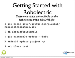 Getting Started with
Robolectric
$ git clone git://github.com/pivotal/
RobolectricSample.git
$ cd RobolectricSample
$ git submodule update --init
$ android update project -p .
$ ant clean test
These commands are available on the
RobolectricSample README ﬁle
Wednesday, October 27, 2010
 