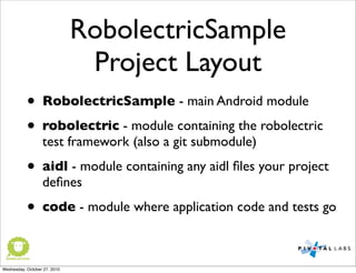 RobolectricSample
Project Layout
• RobolectricSample - main Android module
• robolectric - module containing the robolectric
test framework (also a git submodule)
• aidl - module containing any aidl ﬁles your project
deﬁnes
• code - module where application code and tests go
Wednesday, October 27, 2010
 