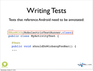 Writing Tests
...
@RunWith(RobolectricTestRunner.class)
public class MyActivityTest {
@Test
! public void shouldDoWizbangFooBar() {
...
Tests that reference Android need to be annotated:
Wednesday, October 27, 2010
 