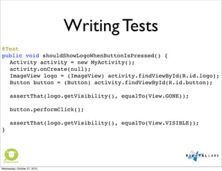 Writing Tests
@Test
public void shouldShowLogoWhenButtonIsPressed() {
Activity activity = new MyActivity();
activity.onCreate(null);
ImageView logo = (ImageView) activity.findViewById(R.id.logo);
Button button = (Button) activity.findViewById(R.id.button);
assertThat(logo.getVisibility(), equalTo(View.GONE));
button.performClick();
assertThat(logo.getVisibility(), equalTo(View.VISIBLE));
}
Wednesday, October 27, 2010
 