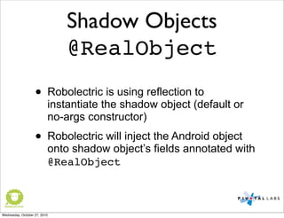 Shadow Objects
@RealObject
• Robolectric is using reflection to
instantiate the shadow object (default or
no-args constructor)
• Robolectric will inject the Android object
onto shadow object’s fields annotated with
@RealObject
Wednesday, October 27, 2010
 
