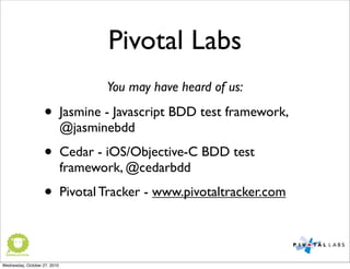 Pivotal Labs
• Jasmine - Javascript BDD test framework,
@jasminebdd
• Cedar - iOS/Objective-C BDD test
framework, @cedarbdd
• Pivotal Tracker - www.pivotaltracker.com
You may have heard of us:
Wednesday, October 27, 2010
 