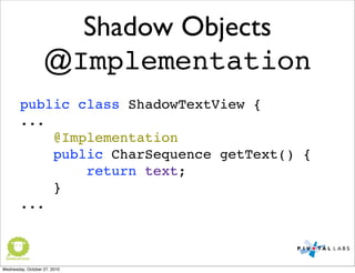 Shadow Objects
@Implementation
public class ShadowTextView {
...
@Implementation
public CharSequence getText() {
return text;
}
...
Wednesday, October 27, 2010
 