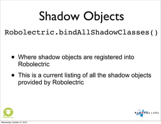 Shadow Objects
Robolectric.bindAllShadowClasses()
• Where shadow objects are registered into
Robolectric
• This is a current listing of all the shadow objects
provided by Robolectric
Wednesday, October 27, 2010
 