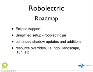 Robolectric
Roadmap
• Eclipse support
• Simplified setup - robolectric.jar
• continued shadow updates and additions
• resource overrides, i.e. hdpi, landscape,
i18n, etc.
Wednesday, October 27, 2010
 