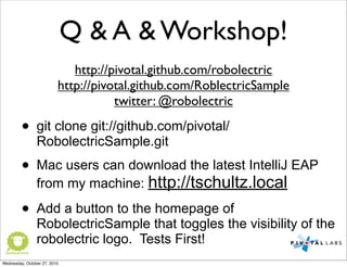 Q & A & Workshop!
• git clone git://github.com/pivotal/
RobolectricSample.git
• Mac users can download the latest IntelliJ EAP
from my machine: http://tschultz.local
• Add a button to the homepage of
RobolectricSample that toggles the visibility of the
robolectric logo. Tests First!
http://pivotal.github.com/robolectric
http://pivotal.github.com/RoblectricSample
twitter: @robolectric
Wednesday, October 27, 2010
 