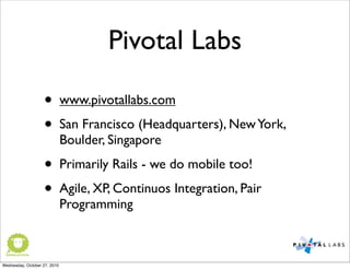 Pivotal Labs
• www.pivotallabs.com
• San Francisco (Headquarters), NewYork,
Boulder, Singapore
• Primarily Rails - we do mobile too!
• Agile, XP, Continuos Integration, Pair
Programming
Wednesday, October 27, 2010
 