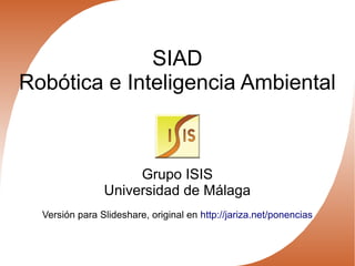 SIAD
Robótica e Inteligencia Ambiental
Grupo ISIS
Universidad de Málaga
Versión para Slideshare, original en http://jariza.net/ponencias
 