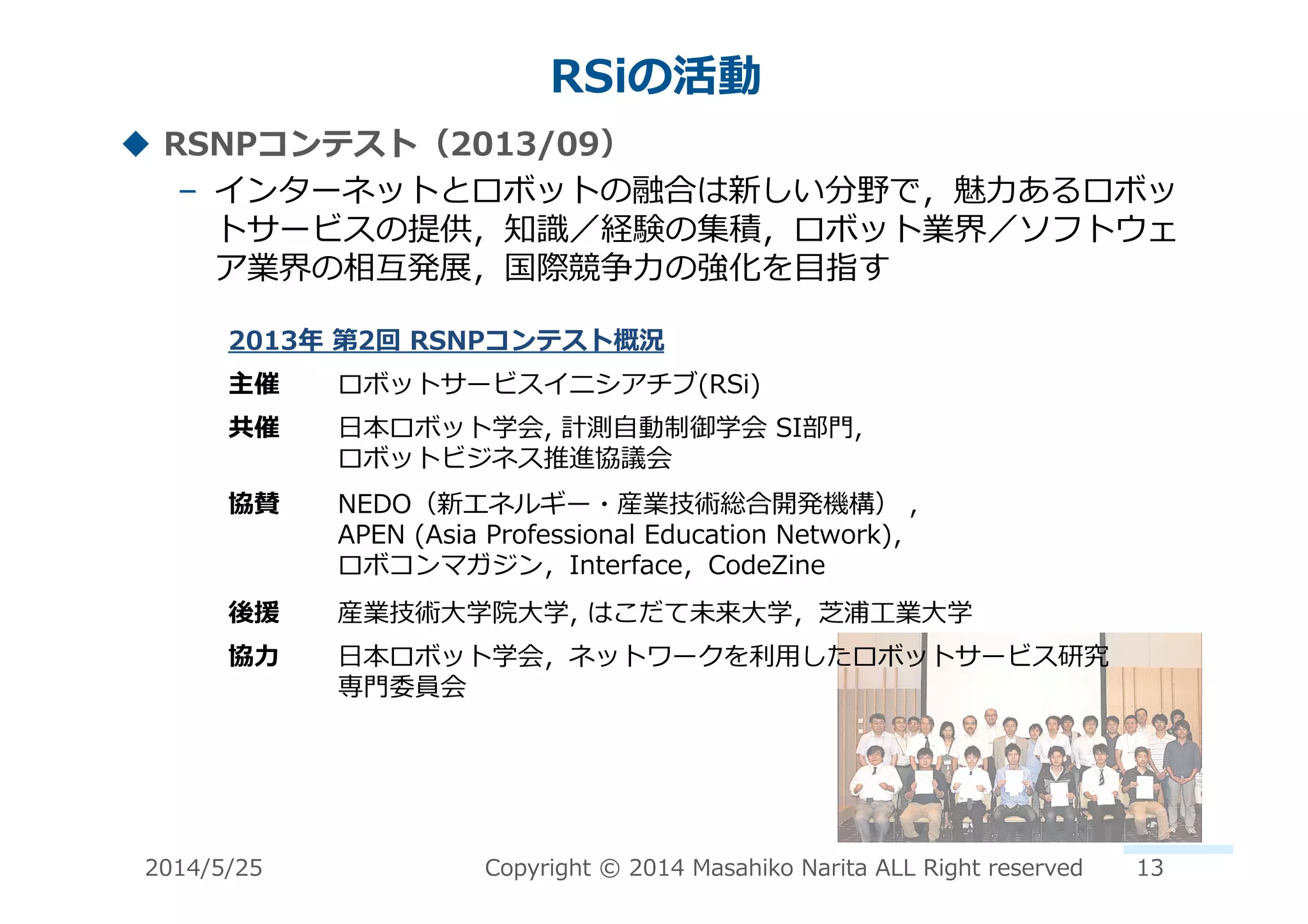 RSiの活動	
  
!  RSNPコンテスト（2013/09）	
  
–  インターネットとロボットの融合は新しい分野で，魅⼒力力あるロボッ
トサービスの提供，知識識／経験の集積，ロボット業界／ソフトウェ
ア業界の相互発展，国際競争⼒力力の強化を⽬目指す	
  
2013年年	
  第2回	
  RSNPコンテスト概況	
  
主催	
   ロボットサービスイニシアチブ(RSi)	
  
共催	
   ⽇日本ロボット学会,	
  計測⾃自動制御学会	
  SI部⾨門,	
  	
  
ロボットビジネス推進協議会	
  
協賛	
   NEDO（新エネルギー・産業技術総合開発機構）	
  ,	
  	
  
APEN	
  (Asia	
  Professional	
  Education	
  Network)，	
  
ロボコンマガジン，Interface，CodeZine	
  
後援	
   産業技術⼤大学院⼤大学,	
  はこだて未来⼤大学，芝浦⼯工業⼤大学	
  
協⼒力力	
   ⽇日本ロボット学会，ネットワークを利利⽤用したロボットサービス研究
専⾨門委員会	
  
2014/5/25	
   Copyright	
  ©	
  2014	
  Masahiko	
  Narita	
  ALL	
  Right	
  reserved	
   13	
  
 