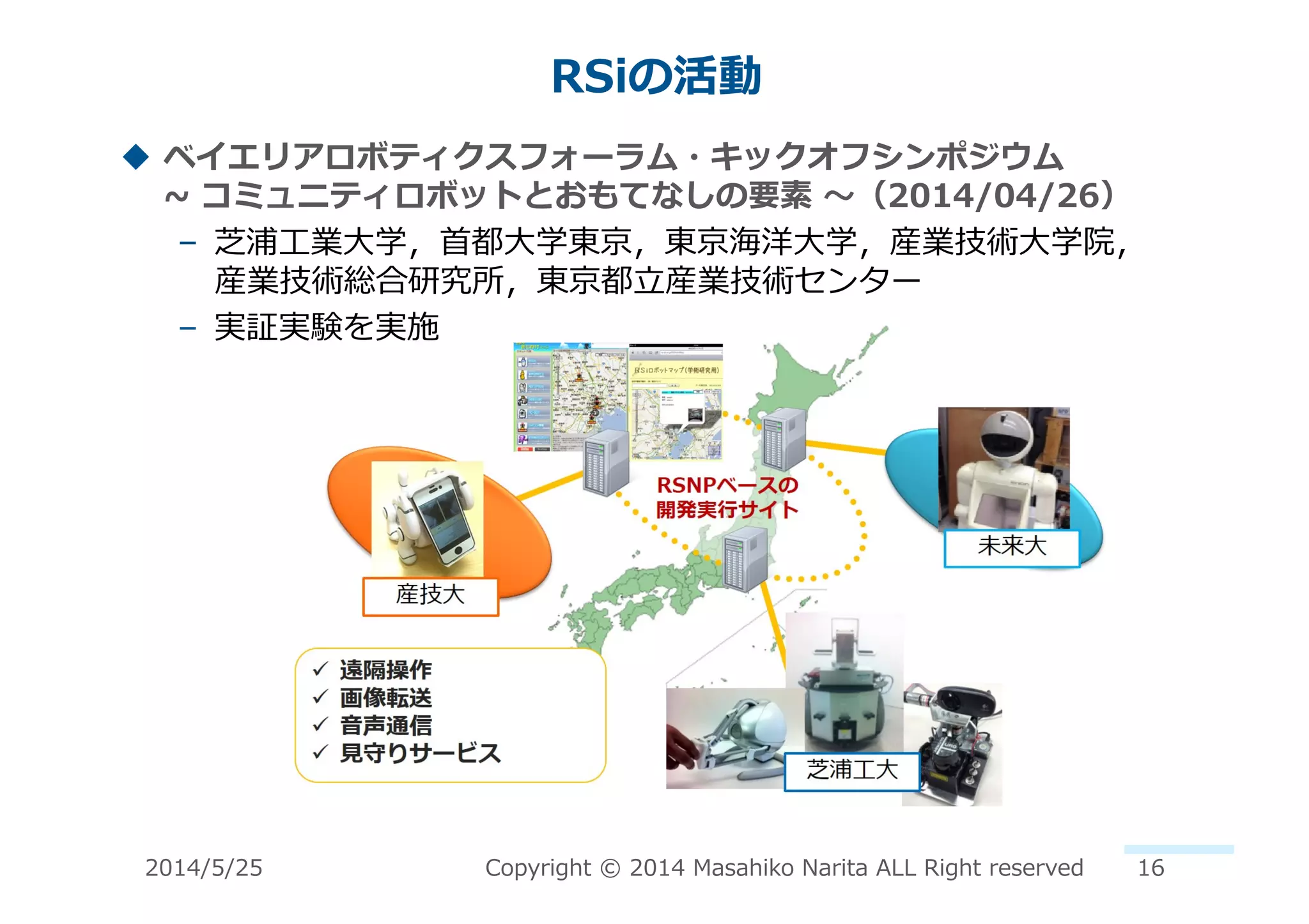 RSiの活動	
  
!  ベイエリアロボティクスフォーラム・キックオフシンポジウム 　 　 　 　
~∼	
  コミュニティロボットとおもてなしの要素	
  〜～（2014/04/26）	
  
–  芝浦⼯工業⼤大学，⾸首都⼤大学東京，東京海洋⼤大学，産業技術⼤大学院， 　
産業技術総合研究所，東京都⽴立立産業技術センター	
  
–  実証実験を実施	
  
2014/5/25	
   Copyright	
  ©	
  2014	
  Masahiko	
  Narita	
  ALL	
  Right	
  reserved	
   16	
  
 