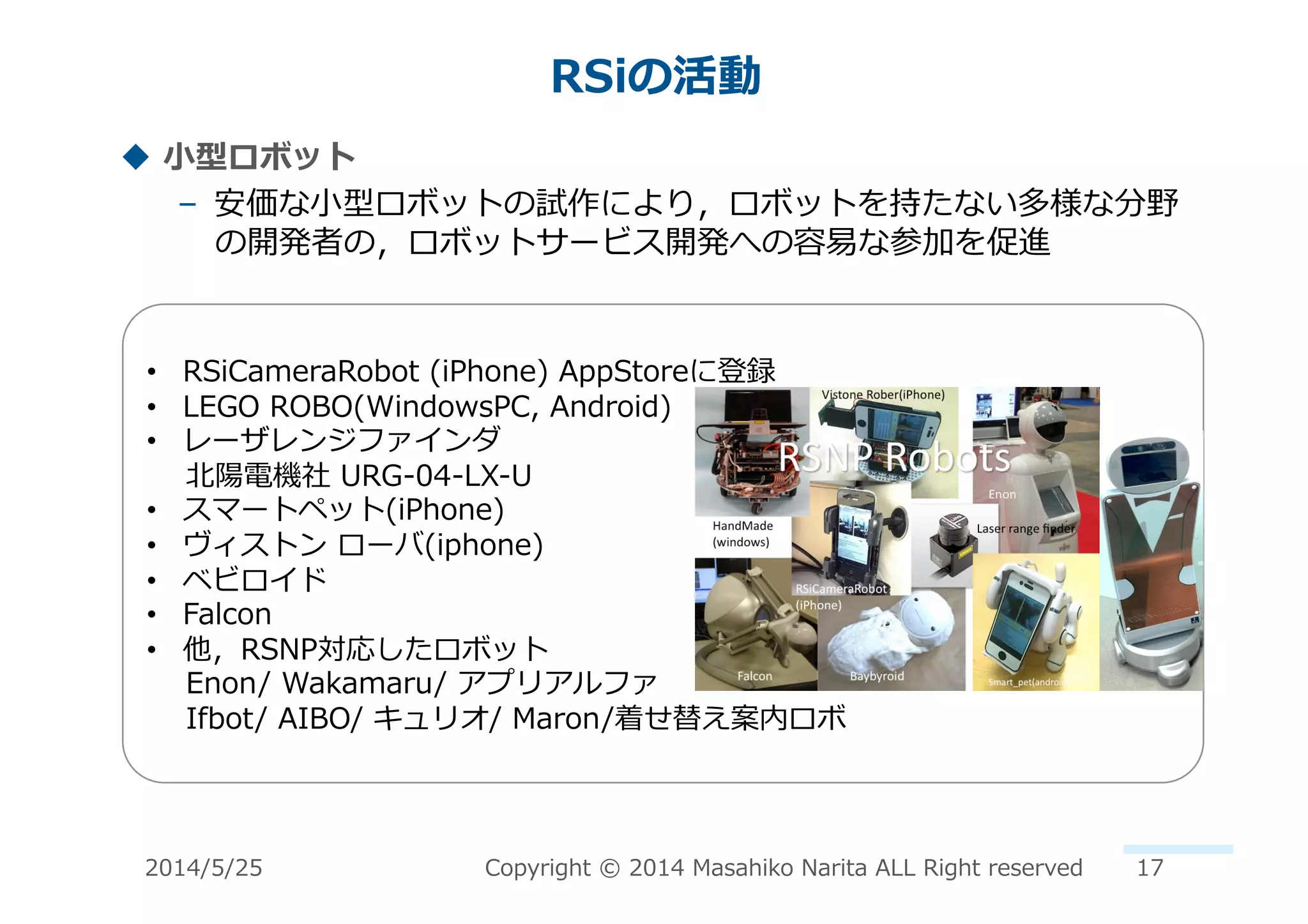 RSiの活動	
  
!  ⼩小型ロボット	
  
–  安価な⼩小型ロボットの試作により，ロボットを持たない多様な分野
の開発者の，ロボットサービス開発への容易易な参加を促進	
  
•  RSiCameraRobot	
  (iPhone)	
  AppStoreに登録	
  
•  LEGO	
  ROBO(WindowsPC,	
  Android)	
  
•  レーザレンジファインダ	
  	
  
	
  	
  	
  	
  北北陽電機社	
  URG-‐‑‒04-‐‑‒LX-‐‑‒U	
  
•  スマートペット(iPhone)	
  
•  ヴィストン	
  ローバ(iphone)	
  
•  ベビロイド	
  
•  Falcon	
  
•  他，RSNP対応したロボット	
  
	
  	
  	
  	
  Enon/	
  Wakamaru/	
  アプリアルファ	
  
	
  	
  	
  	
  Ifbot/	
  AIBO/	
  キュリオ/	
  Maron/着せ替え案内ロボ	
  
2014/5/25	
   Copyright	
  ©	
  2014	
  Masahiko	
  Narita	
  ALL	
  Right	
  reserved	
   17	
  
 