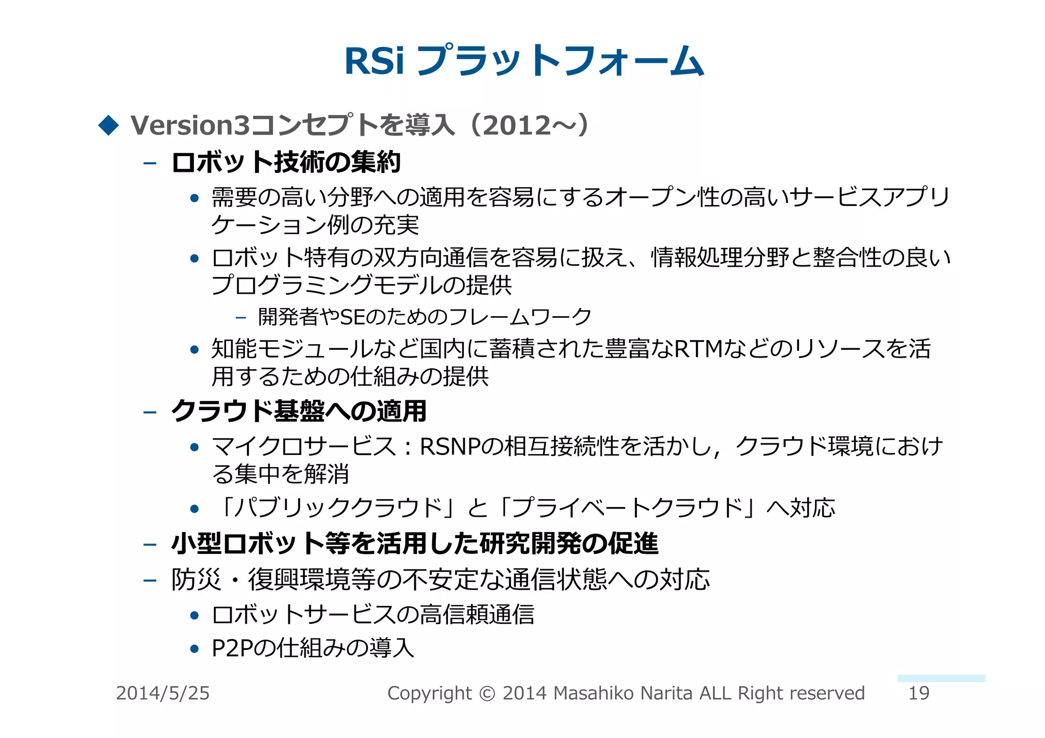 RSi	
  プラットフォーム	
  
!  Version3コンセプトを導⼊入（2012〜～）	
  
–  ロボット技術の集約	
  
•  需要の⾼高い分野への適⽤用を容易易にするオープン性の⾼高いサービスアプリ
ケーション例例の充実	
  
•  ロボット特有の双⽅方向通信を容易易に扱え、情報処理理分野と整合性の良良い
プログラミングモデルの提供	
  
–  開発者やSEのためのフレームワーク	
  
•  知能モジュールなど国内に蓄積された豊富なRTMなどのリソースを活
⽤用するための仕組みの提供	
  
–  クラウド基盤への適⽤用	
  
•  マイクロサービス：RSNPの相互接続性を活かし，クラウド環境におけ
る集中を解消	
  
•  「パブリッククラウド」と「プライベートクラウド」へ対応	
  
–  ⼩小型ロボット等を活⽤用した研究開発の促進	
  
–  防災・復復興環境等の不不安定な通信状態への対応	
  
•  ロボットサービスの⾼高信頼通信	
  
•  P2Pの仕組みの導⼊入	
  
2014/5/25	
   Copyright	
  ©	
  2014	
  Masahiko	
  Narita	
  ALL	
  Right	
  reserved	
   19	
  
 