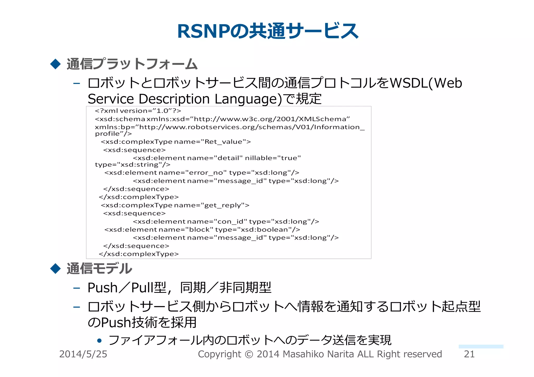 RSNPの共通サービス	
  
!  通信プラットフォーム	
  
–  ロボットとロボットサービス間の通信プロトコルをWSDL(Web	
  
Service	
  Description	
  Language)で規定	
  
!  通信モデル	
  
–  Push／Pull型，同期／⾮非同期型	
  
–  ロボットサービス側からロボットへ情報を通知するロボット起点型
のPush技術を採⽤用	
  
•  ファイアフォール内のロボットへのデータ送信を実現	
  
2014/5/25	
   Copyright	
  ©	
  2014	
  Masahiko	
  Narita	
  ALL	
  Right	
  reserved	
   21	
  
 